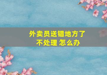 外卖员送错地方了 不处理 怎么办